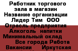 Работник торгового зала в магазин › Название организации ­ Лидер Тим, ООО › Отрасль предприятия ­ Алкоголь, напитки › Минимальный оклад ­ 26 000 - Все города Работа » Вакансии   . Иркутская обл.,Иркутск г.